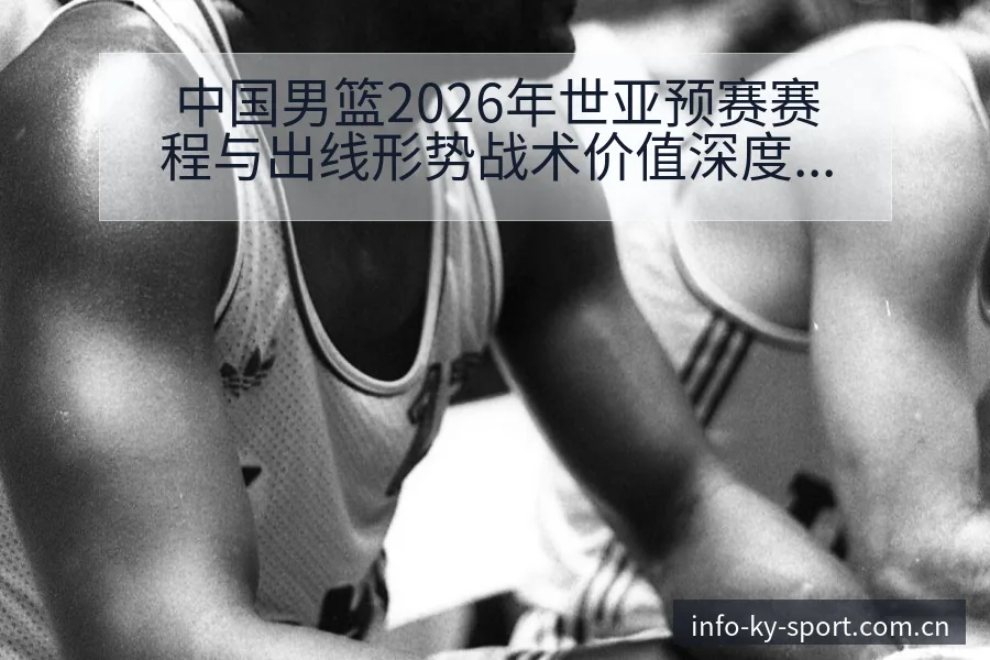 中国男篮2026年世亚预赛赛程与出线形势战术价值深度前瞻 - 开云